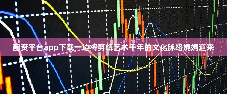 配资平台app下载一边将剪纸艺术千年的文化脉络娓娓道来