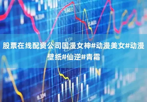 股票在线配资公司国漫女神#动漫美女#动漫壁纸#仙逆#青霜