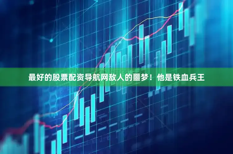 最好的股票配资导航网敌人的噩梦！他是铁血兵王