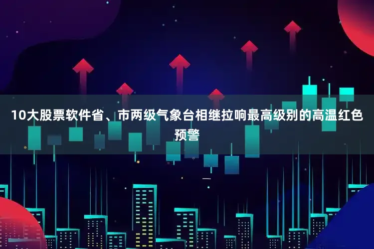 10大股票软件省、市两级气象台相继拉响最高级别的高温红色预警