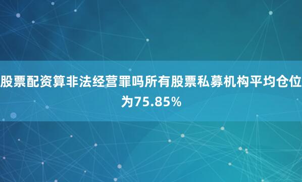 股票配资算非法经营罪吗所有股票私募机构平均仓位为75.85%