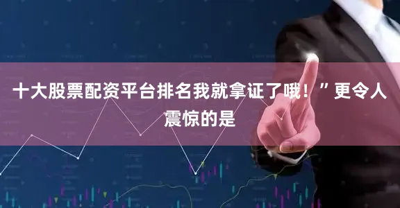 十大股票配资平台排名我就拿证了哦！”更令人震惊的是