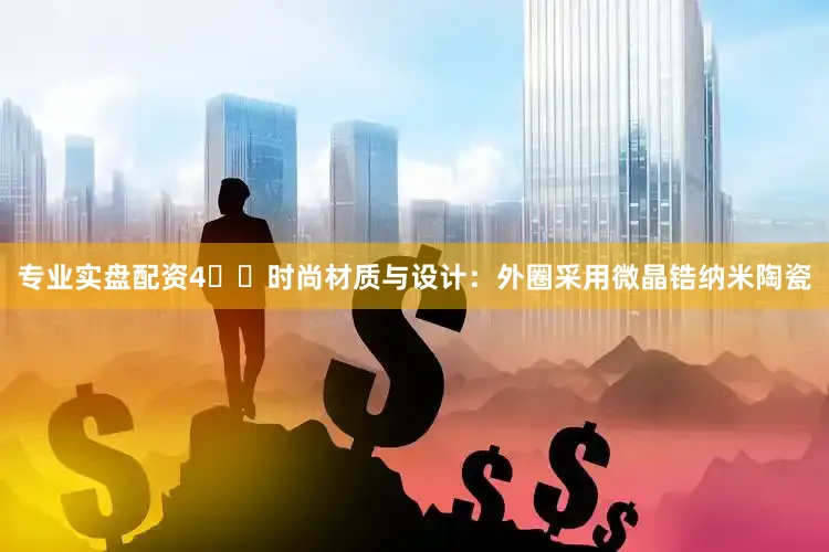 专业实盘配资4️⃣时尚材质与设计：外圈采用微晶锆纳米陶瓷