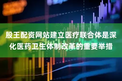 股王配资网站建立医疗联合体是深化医药卫生体制改革的重要举措