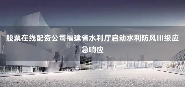 股票在线配资公司福建省水利厅启动水利防风Ⅲ级应急响应