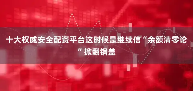 十大权威安全配资平台这时候是继续信“余额清零论”掀翻锅盖